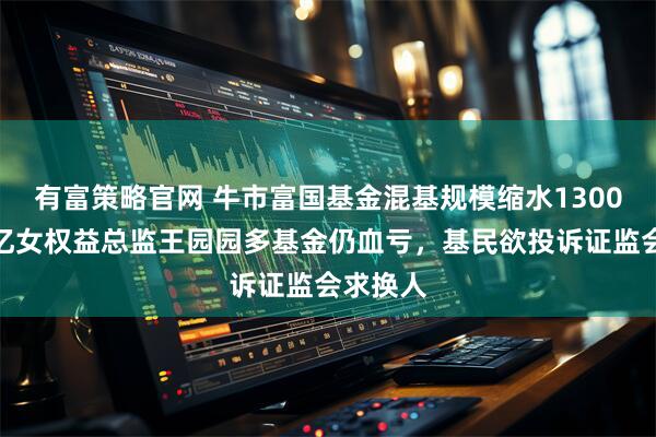 有富策略官网 牛市富国基金混基规模缩水1300亿,百亿女权益总监王园园多基金仍血亏,基民欲投诉证监会求换人