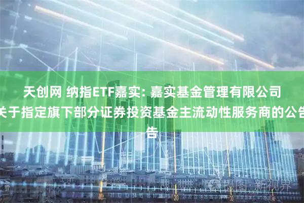 天创网 纳指ETF嘉实: 嘉实基金管理有限公司关于指定旗下部分证券投资基金主流动性服务商的公告