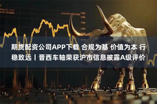 期货配资公司APP下载 合规为基 价值为本 行稳致远丨晋西车轴荣获沪市信息披露A级评价