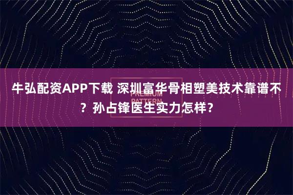 牛弘配资APP下载 深圳富华骨相塑美技术靠谱不？孙占锋医生实力怎样？
