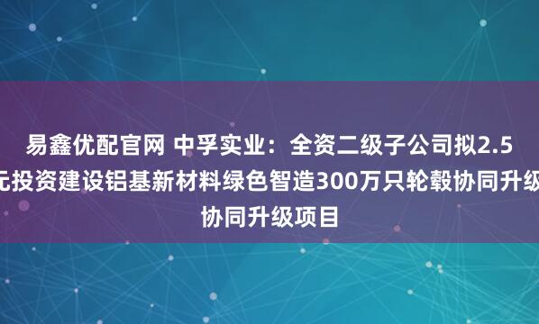 易鑫优配官网 中孚实业：全资二级子公司拟2.59亿元投资建设铝基新材料绿色智造300万只轮毂协同升级项目