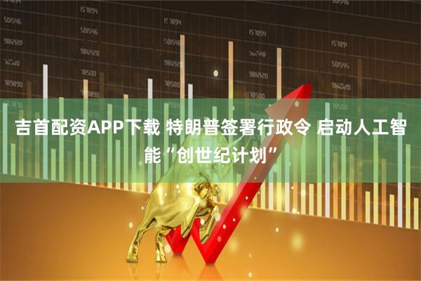 吉首配资APP下载 特朗普签署行政令 启动人工智能“创世纪计划”