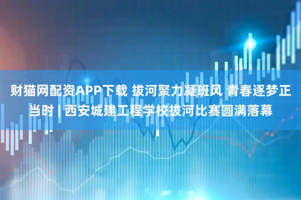 财猫网配资APP下载 拔河聚力凝班风 青春逐梦正当时 | 西安城建工程学校拔河比赛圆满落幕