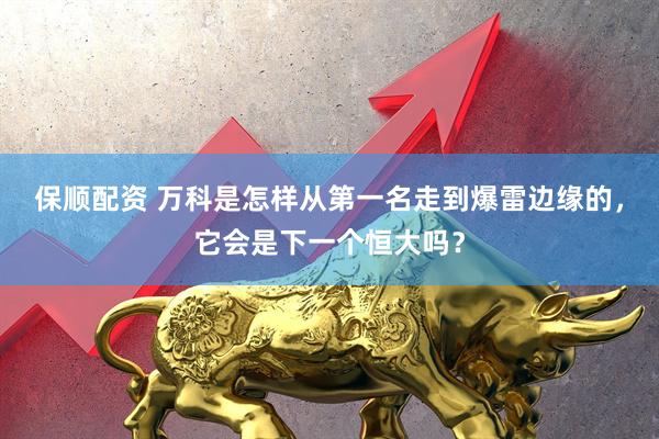 保顺配资 万科是怎样从第一名走到爆雷边缘的，它会是下一个恒大吗？