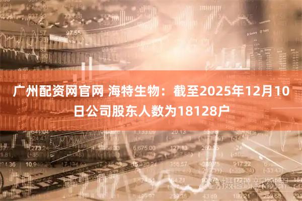 广州配资网官网 海特生物：截至2025年12月10日公司股东人数为18128户