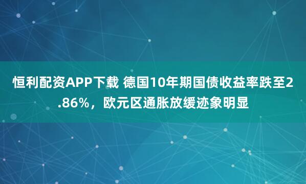 恒利配资APP下载 德国10年期国债收益率跌至2.86%，欧元区通胀放缓迹象明显