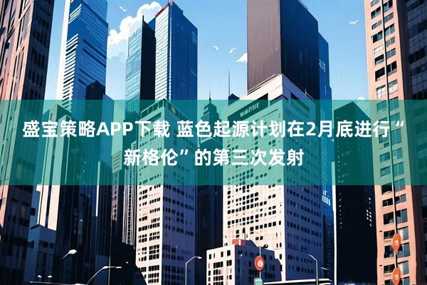 盛宝策略APP下载 蓝色起源计划在2月底进行“新格伦”的第三次发射