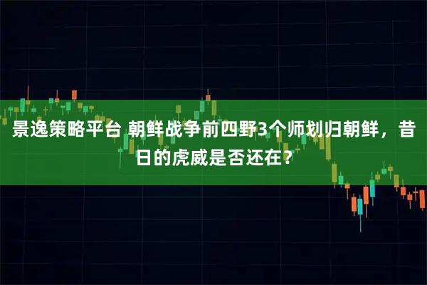 景逸策略平台 朝鲜战争前四野3个师划归朝鲜，昔日的虎威是否还在？