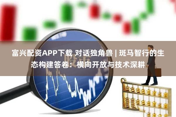 富兴配资APP下载 对话独角兽 | 斑马智行的生态构建答卷：横向开放与技术深耕