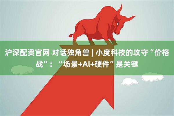 沪深配资官网 对话独角兽 | 小度科技的攻守“价格战”：“场景+Al+硬件”是关键