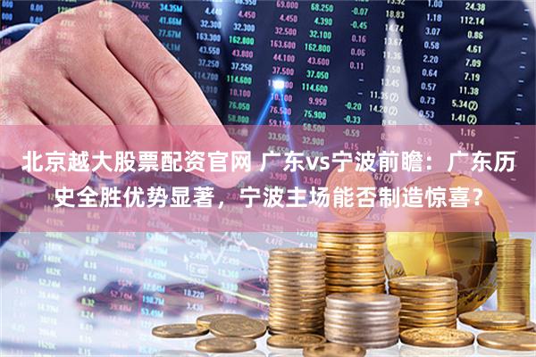 北京越大股票配资官网 广东vs宁波前瞻：广东历史全胜优势显著，宁波主场能否制造惊喜？