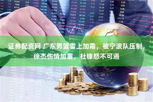 证券配资网 广东男篮雪上加霜，被宁波队压制，徐杰伤情加重，杜锋怒不可遏