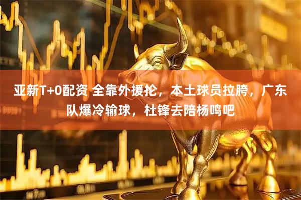 亚新T+0配资 全靠外援抡，本土球员拉胯，广东队爆冷输球，杜锋去陪杨鸣吧