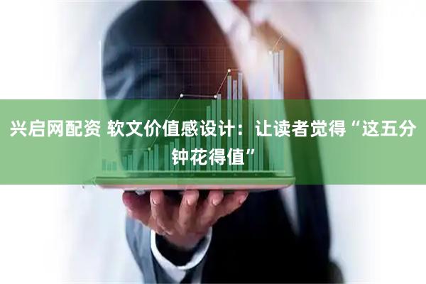 兴启网配资 软文价值感设计：让读者觉得“这五分钟花得值”
