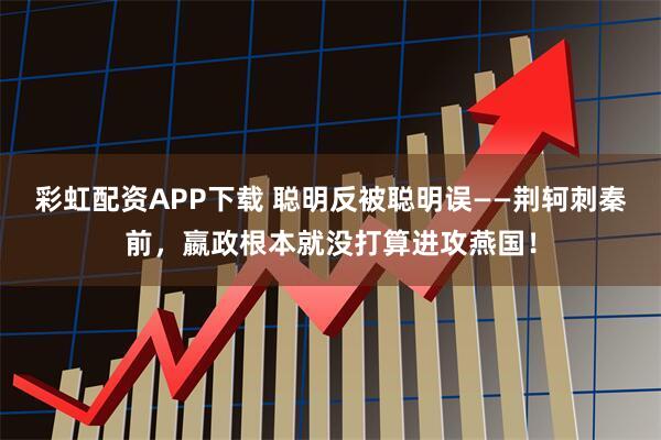 彩虹配资APP下载 聪明反被聪明误——荆轲刺秦前，嬴政根本就没打算进攻燕国！