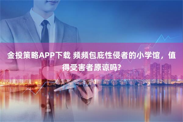 金投策略APP下载 频频包庇性侵者的小学馆，值得受害者原谅吗?