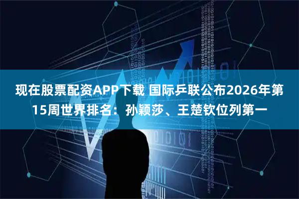 现在股票配资APP下载 国际乒联公布2026年第15周世界排名:孙颖莎、王楚钦位列第一