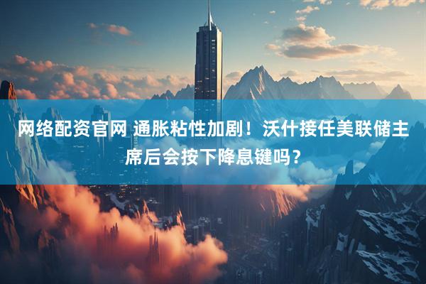 网络配资官网 通胀粘性加剧！沃什接任美联储主席后会按下降息键吗？