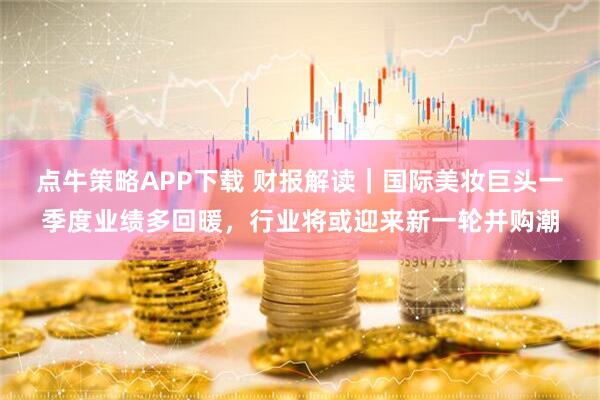 点牛策略APP下载 财报解读｜国际美妆巨头一季度业绩多回暖，行业将或迎来新一轮并购潮