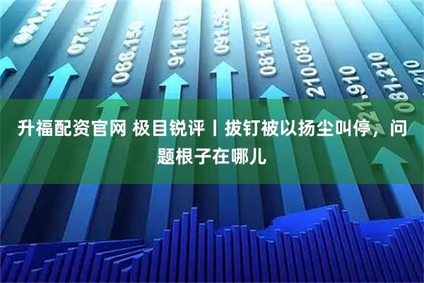 升福配资官网 极目锐评丨拔钉被以扬尘叫停，问题根子在哪儿